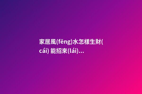 家居風(fēng)水怎樣生財(cái) 能招來(lái)財(cái)運(yùn)的家居布局